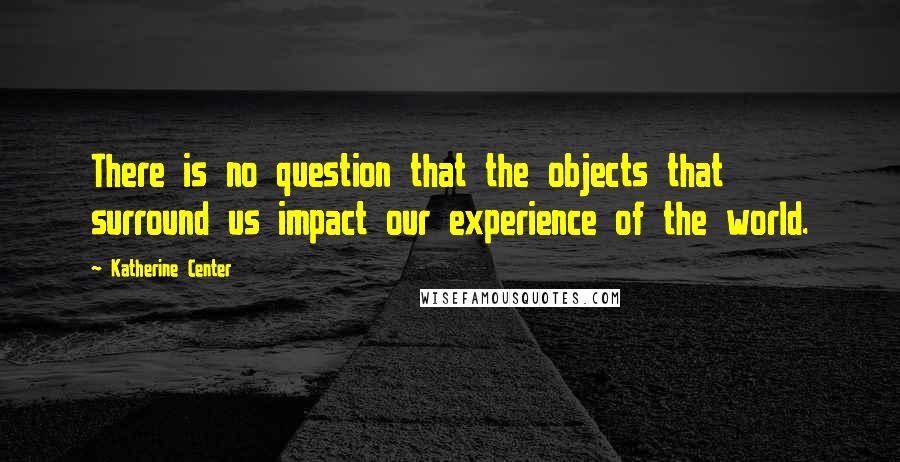 Katherine Center Quotes: There is no question that the objects that surround us impact our experience of the world.