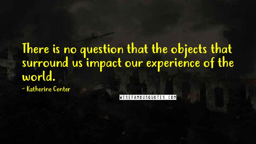 Katherine Center Quotes: There is no question that the objects that surround us impact our experience of the world.