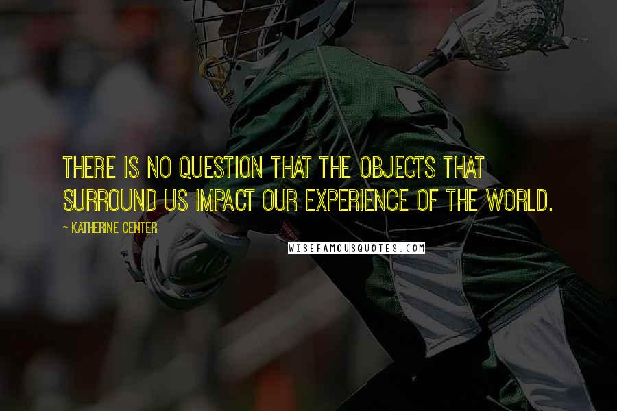 Katherine Center Quotes: There is no question that the objects that surround us impact our experience of the world.