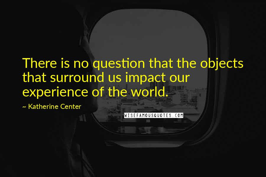 Katherine Center Quotes: There is no question that the objects that surround us impact our experience of the world.