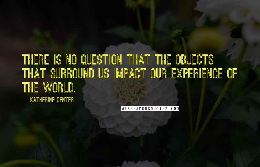 Katherine Center Quotes: There is no question that the objects that surround us impact our experience of the world.