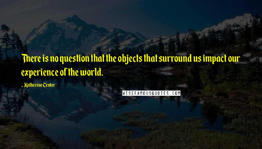 Katherine Center Quotes: There is no question that the objects that surround us impact our experience of the world.