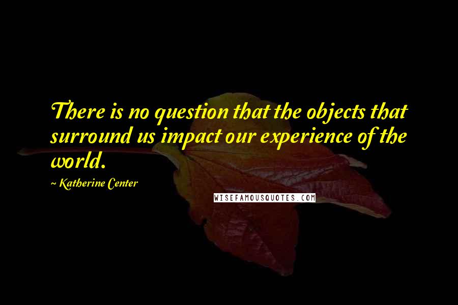 Katherine Center Quotes: There is no question that the objects that surround us impact our experience of the world.