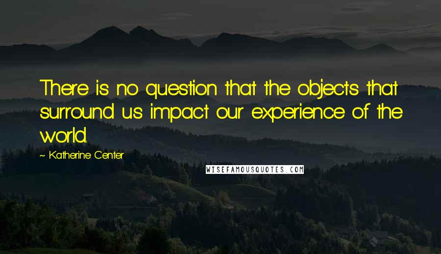 Katherine Center Quotes: There is no question that the objects that surround us impact our experience of the world.