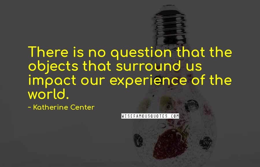 Katherine Center Quotes: There is no question that the objects that surround us impact our experience of the world.