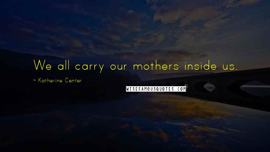 Katherine Center Quotes: We all carry our mothers inside us.