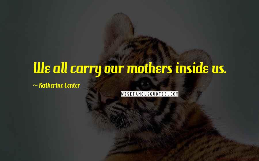 Katherine Center Quotes: We all carry our mothers inside us.