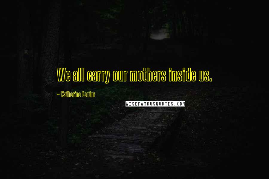 Katherine Center Quotes: We all carry our mothers inside us.