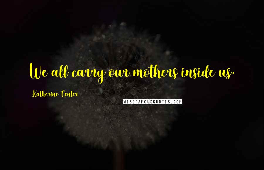 Katherine Center Quotes: We all carry our mothers inside us.