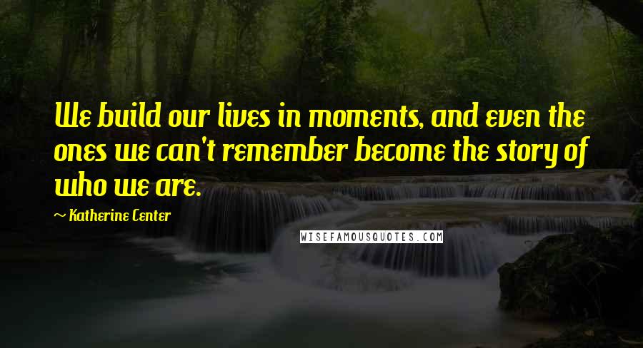Katherine Center Quotes: We build our lives in moments, and even the ones we can't remember become the story of who we are.