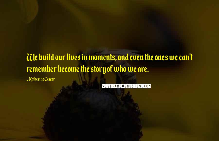 Katherine Center Quotes: We build our lives in moments, and even the ones we can't remember become the story of who we are.