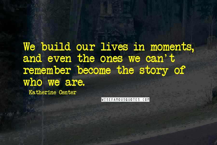 Katherine Center Quotes: We build our lives in moments, and even the ones we can't remember become the story of who we are.