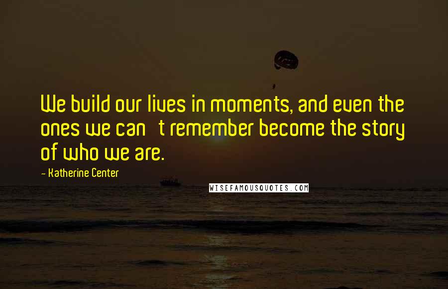 Katherine Center Quotes: We build our lives in moments, and even the ones we can't remember become the story of who we are.