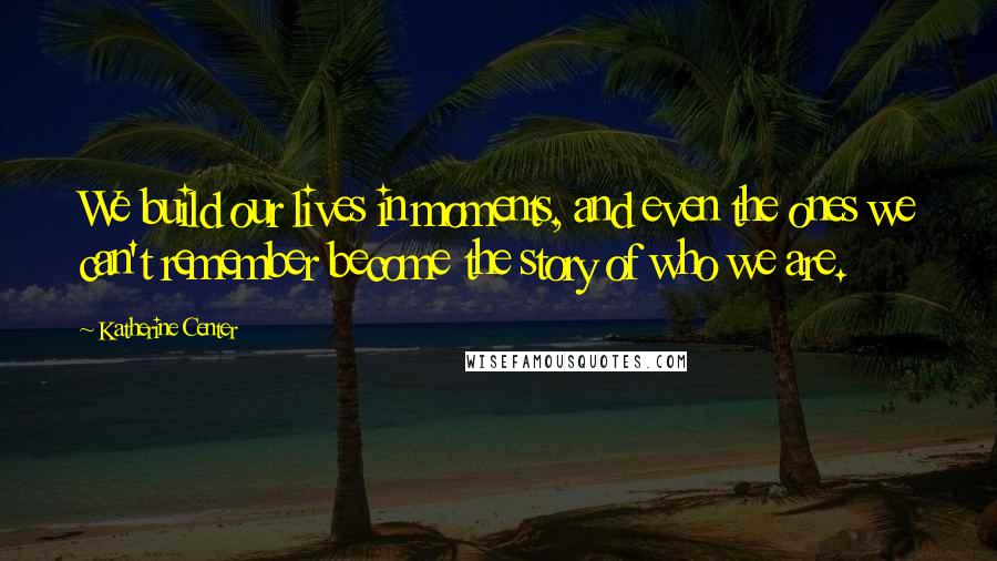 Katherine Center Quotes: We build our lives in moments, and even the ones we can't remember become the story of who we are.