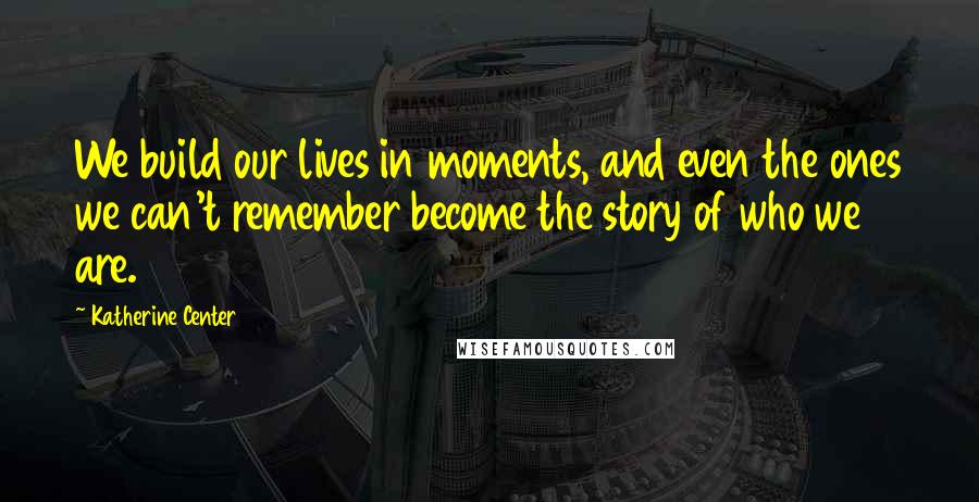 Katherine Center Quotes: We build our lives in moments, and even the ones we can't remember become the story of who we are.