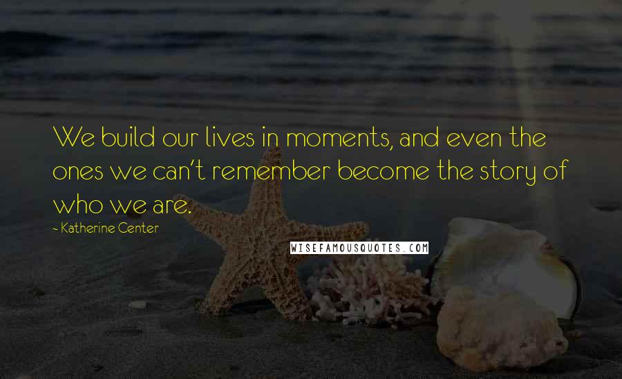 Katherine Center Quotes: We build our lives in moments, and even the ones we can't remember become the story of who we are.