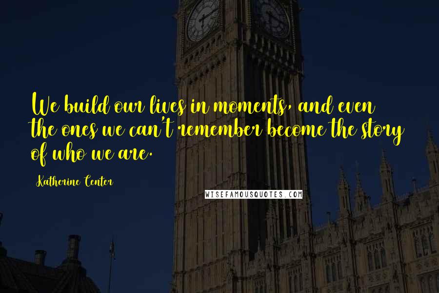 Katherine Center Quotes: We build our lives in moments, and even the ones we can't remember become the story of who we are.