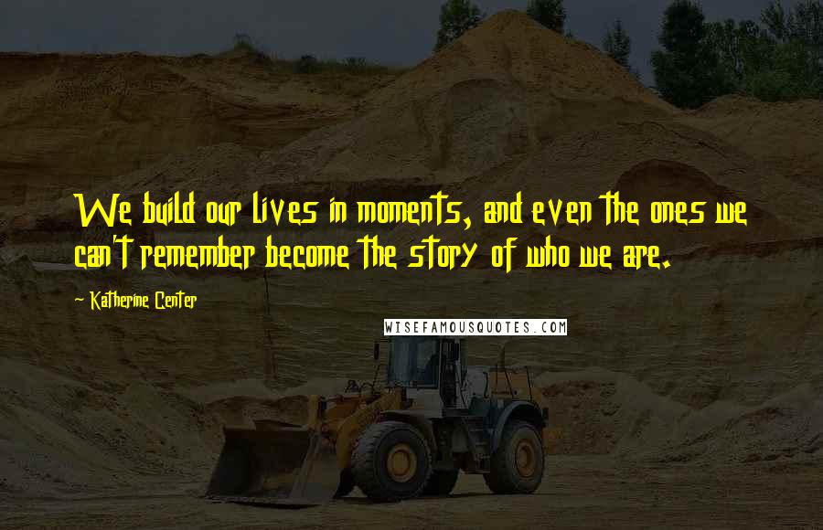 Katherine Center Quotes: We build our lives in moments, and even the ones we can't remember become the story of who we are.