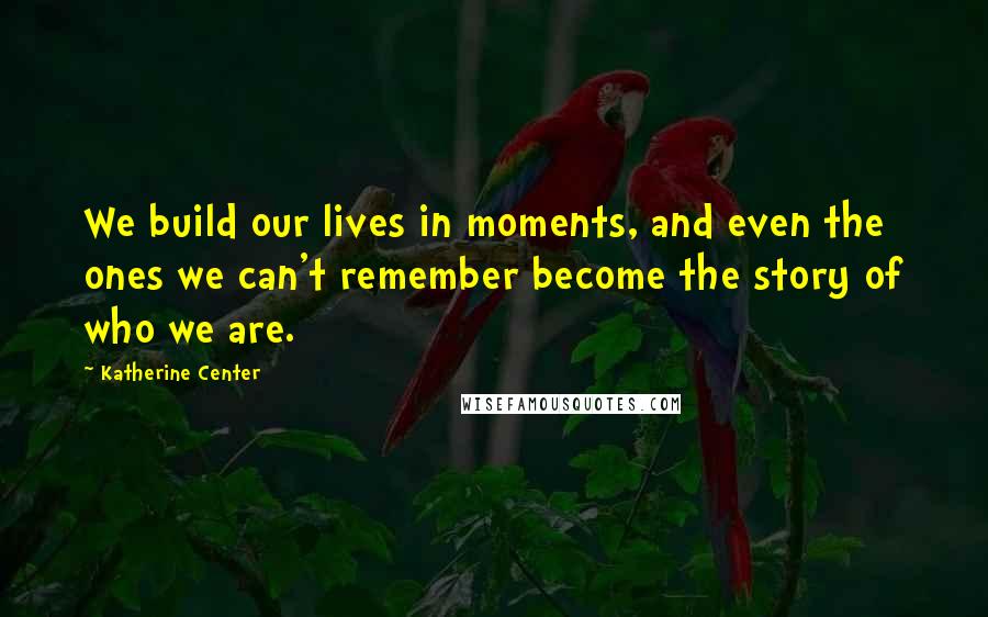 Katherine Center Quotes: We build our lives in moments, and even the ones we can't remember become the story of who we are.