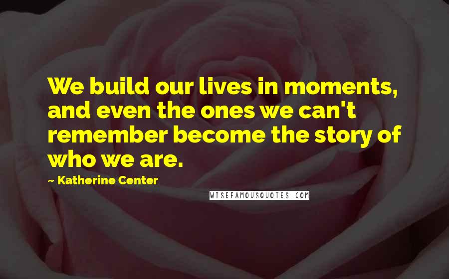 Katherine Center Quotes: We build our lives in moments, and even the ones we can't remember become the story of who we are.