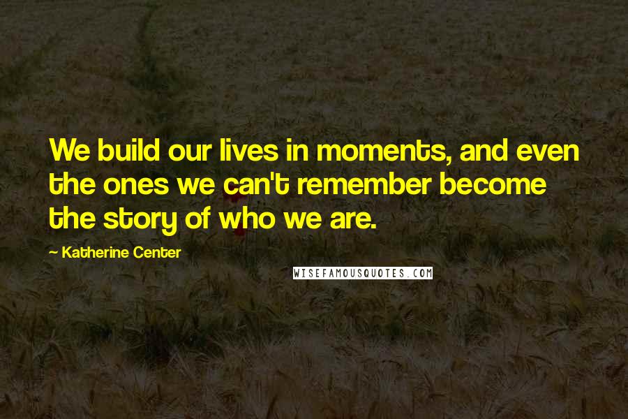 Katherine Center Quotes: We build our lives in moments, and even the ones we can't remember become the story of who we are.