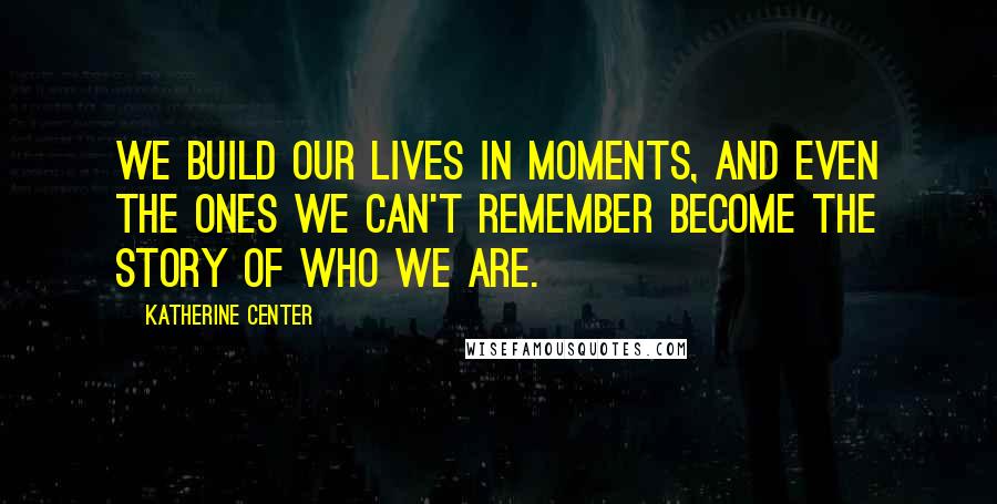 Katherine Center Quotes: We build our lives in moments, and even the ones we can't remember become the story of who we are.