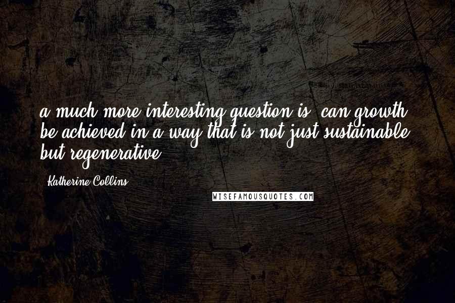 Katherine Collins Quotes: a much more interesting question is, can growth be achieved in a way that is not just sustainable, but regenerative?