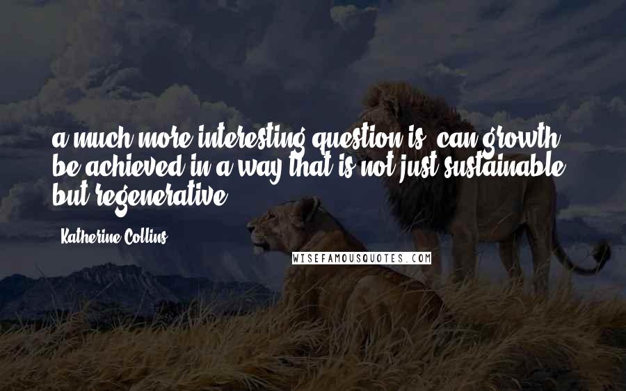 Katherine Collins Quotes: a much more interesting question is, can growth be achieved in a way that is not just sustainable, but regenerative?