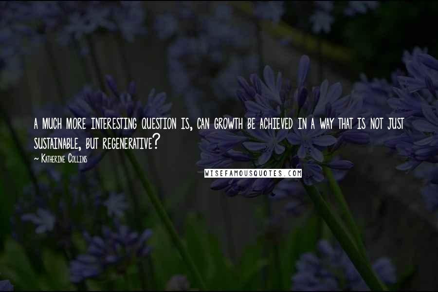 Katherine Collins Quotes: a much more interesting question is, can growth be achieved in a way that is not just sustainable, but regenerative?