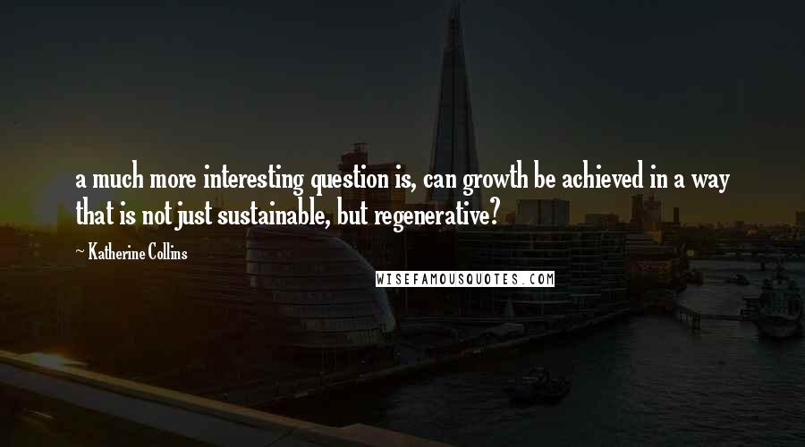 Katherine Collins Quotes: a much more interesting question is, can growth be achieved in a way that is not just sustainable, but regenerative?