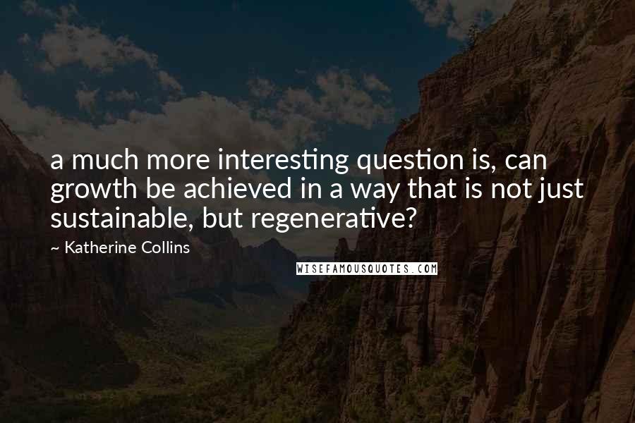 Katherine Collins Quotes: a much more interesting question is, can growth be achieved in a way that is not just sustainable, but regenerative?