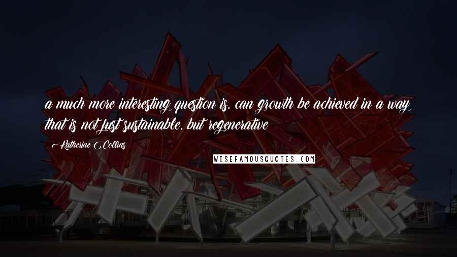 Katherine Collins Quotes: a much more interesting question is, can growth be achieved in a way that is not just sustainable, but regenerative?