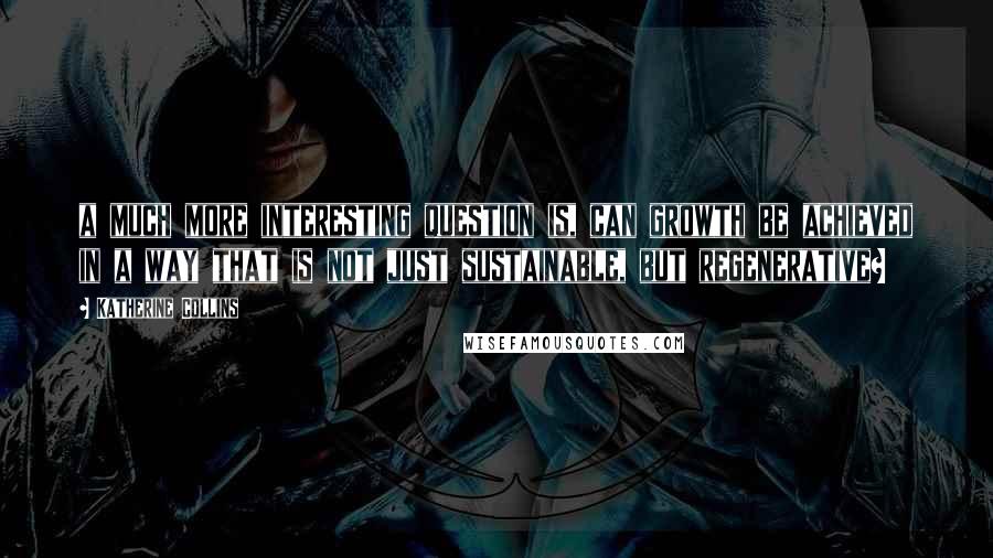 Katherine Collins Quotes: a much more interesting question is, can growth be achieved in a way that is not just sustainable, but regenerative?