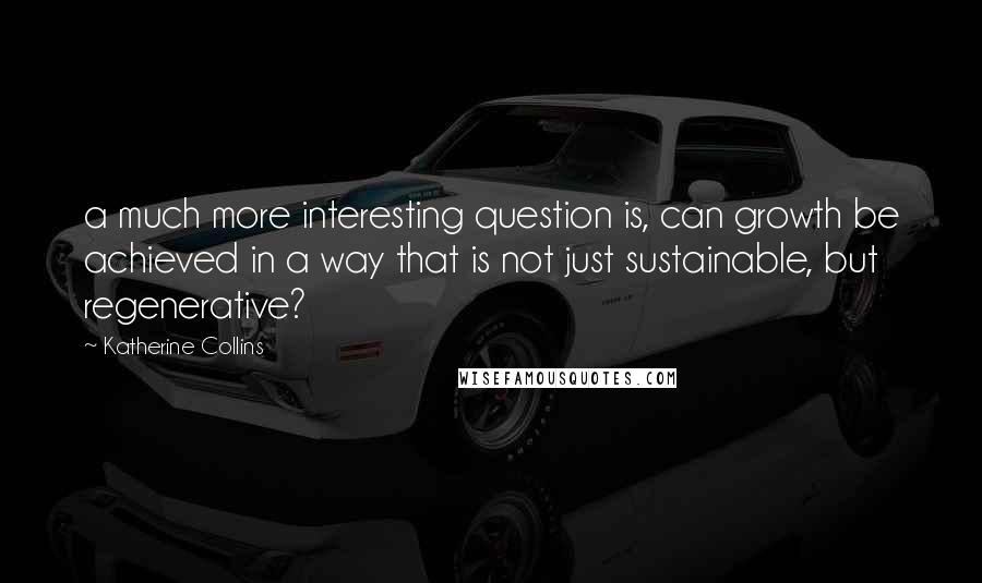 Katherine Collins Quotes: a much more interesting question is, can growth be achieved in a way that is not just sustainable, but regenerative?