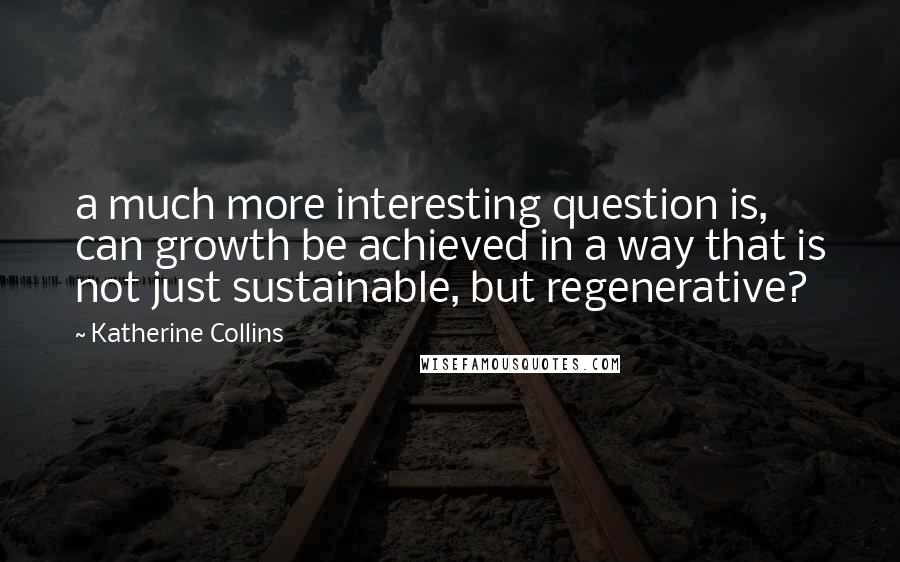 Katherine Collins Quotes: a much more interesting question is, can growth be achieved in a way that is not just sustainable, but regenerative?