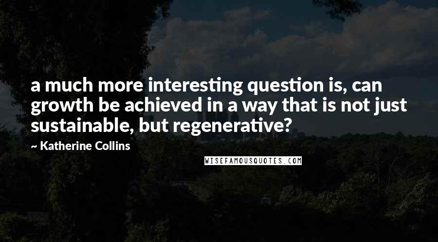 Katherine Collins Quotes: a much more interesting question is, can growth be achieved in a way that is not just sustainable, but regenerative?