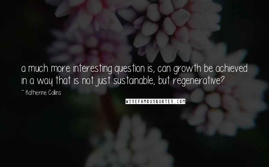 Katherine Collins Quotes: a much more interesting question is, can growth be achieved in a way that is not just sustainable, but regenerative?