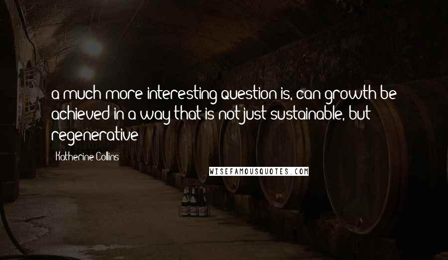 Katherine Collins Quotes: a much more interesting question is, can growth be achieved in a way that is not just sustainable, but regenerative?