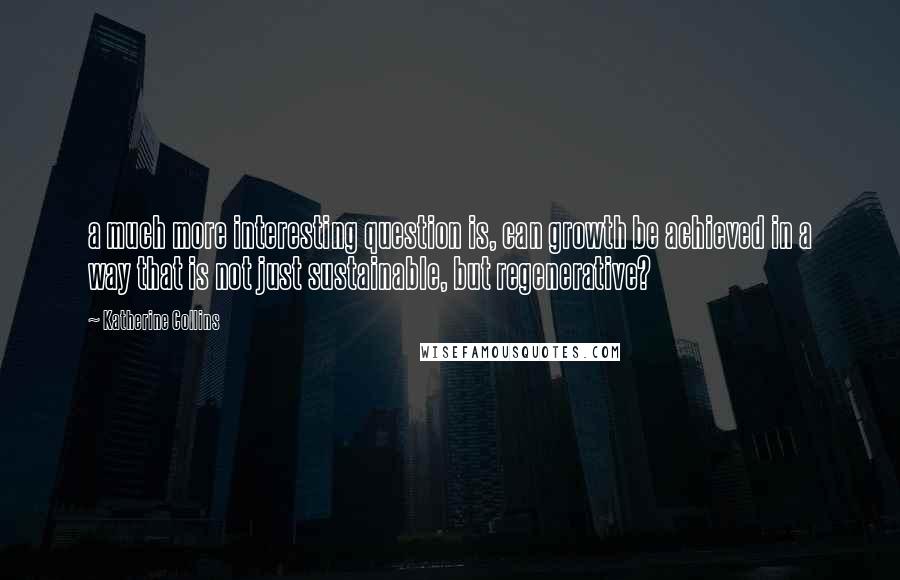 Katherine Collins Quotes: a much more interesting question is, can growth be achieved in a way that is not just sustainable, but regenerative?