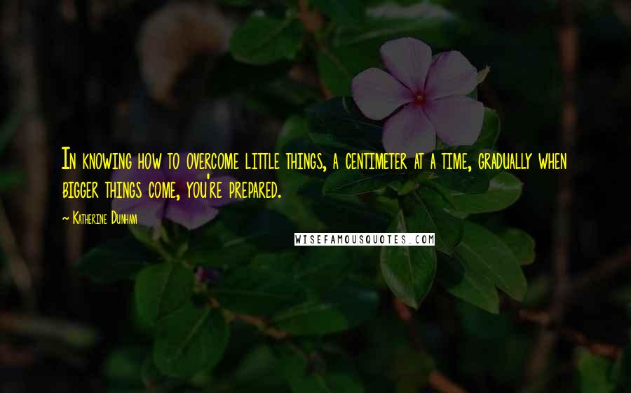 Katherine Dunham Quotes: In knowing how to overcome little things, a centimeter at a time, gradually when bigger things come, you're prepared.