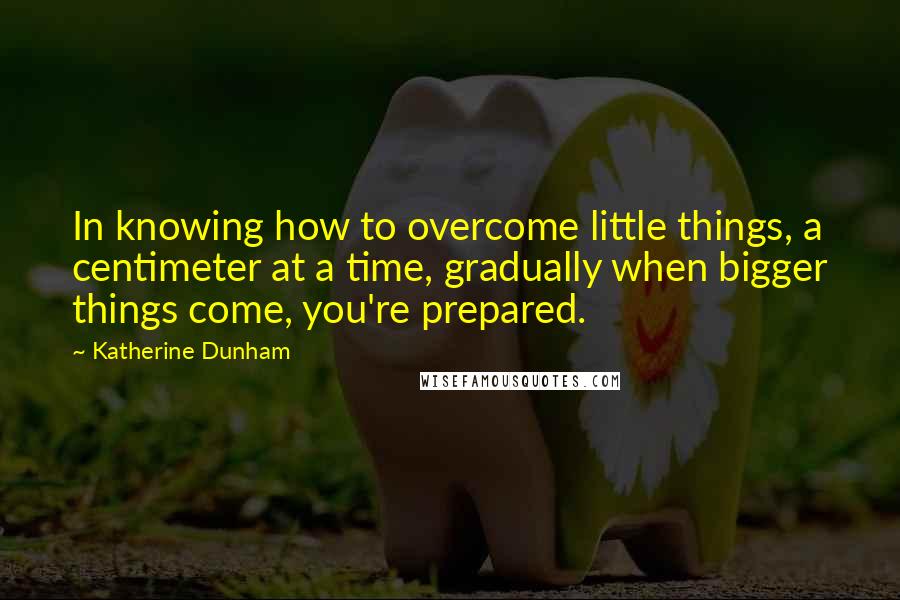 Katherine Dunham Quotes: In knowing how to overcome little things, a centimeter at a time, gradually when bigger things come, you're prepared.