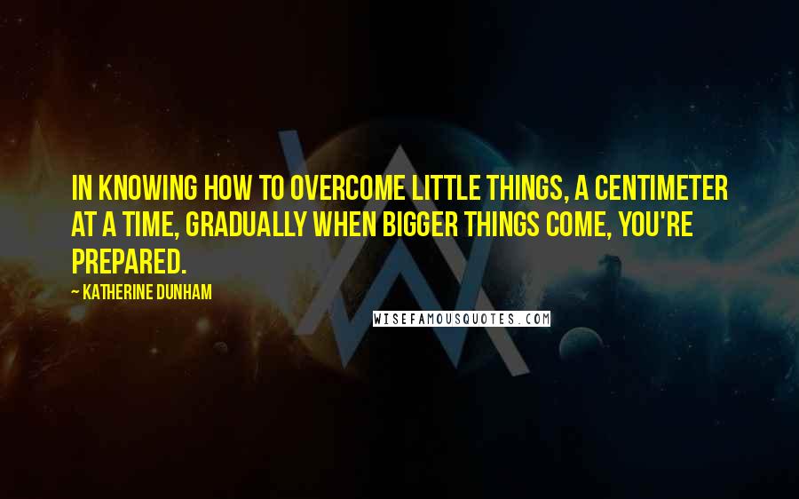 Katherine Dunham Quotes: In knowing how to overcome little things, a centimeter at a time, gradually when bigger things come, you're prepared.