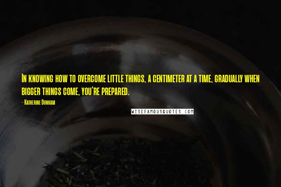 Katherine Dunham Quotes: In knowing how to overcome little things, a centimeter at a time, gradually when bigger things come, you're prepared.