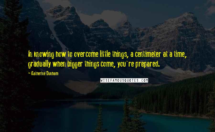 Katherine Dunham Quotes: In knowing how to overcome little things, a centimeter at a time, gradually when bigger things come, you're prepared.