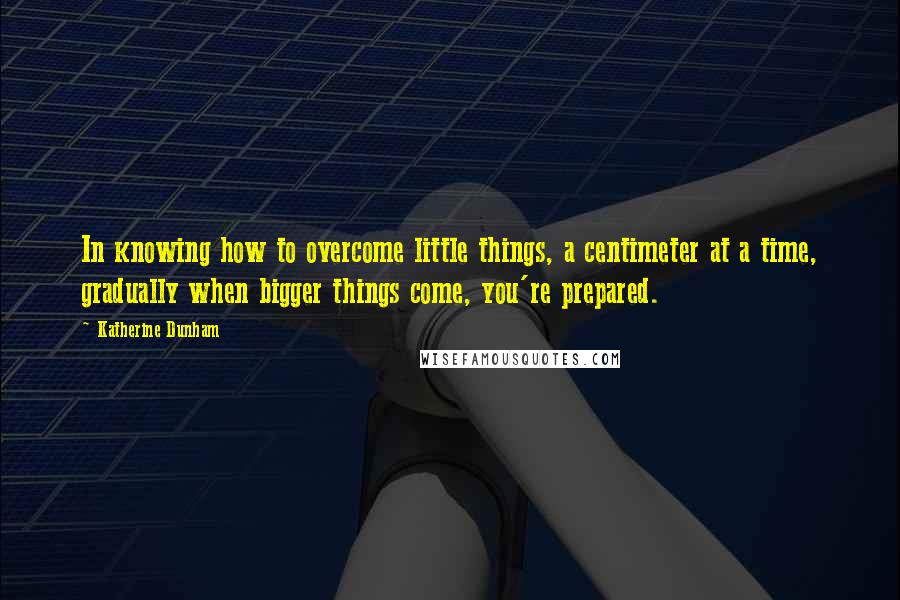 Katherine Dunham Quotes: In knowing how to overcome little things, a centimeter at a time, gradually when bigger things come, you're prepared.