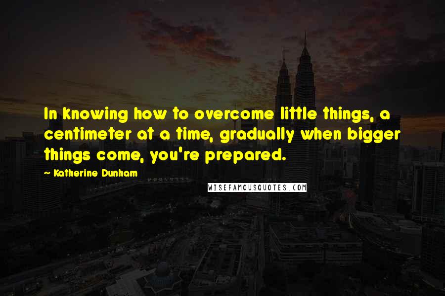 Katherine Dunham Quotes: In knowing how to overcome little things, a centimeter at a time, gradually when bigger things come, you're prepared.