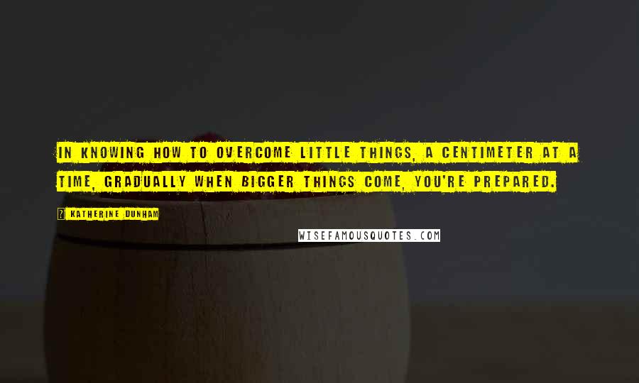 Katherine Dunham Quotes: In knowing how to overcome little things, a centimeter at a time, gradually when bigger things come, you're prepared.