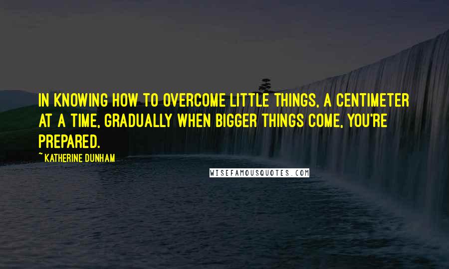 Katherine Dunham Quotes: In knowing how to overcome little things, a centimeter at a time, gradually when bigger things come, you're prepared.