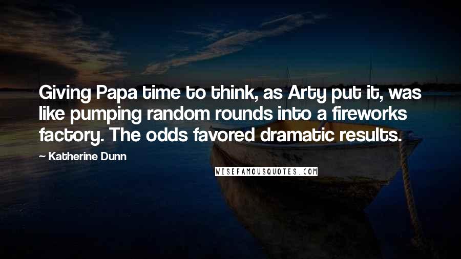 Katherine Dunn Quotes: Giving Papa time to think, as Arty put it, was like pumping random rounds into a fireworks factory. The odds favored dramatic results.