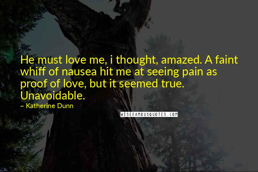 Katherine Dunn Quotes: He must love me, i thought, amazed. A faint whiff of nausea hit me at seeing pain as proof of love, but it seemed true. Unavoidable.